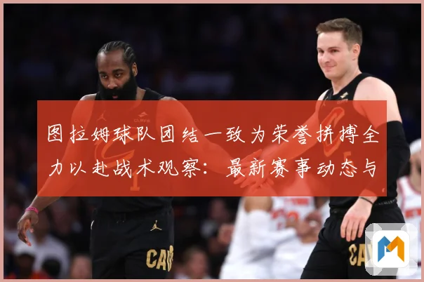 图拉姆球队团结一致为荣誉拼搏全力以赴战术观察：最新赛事动态与深度分析