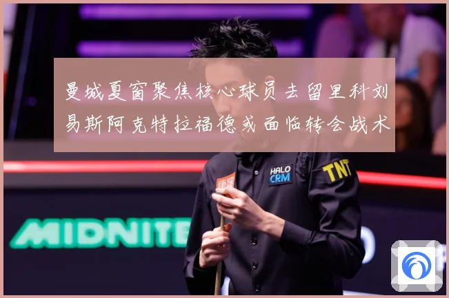 曼城夏窗聚焦核心球员去留里科刘易斯阿克特拉福德或面临转会战术观察：最新赛事动态与深度分析