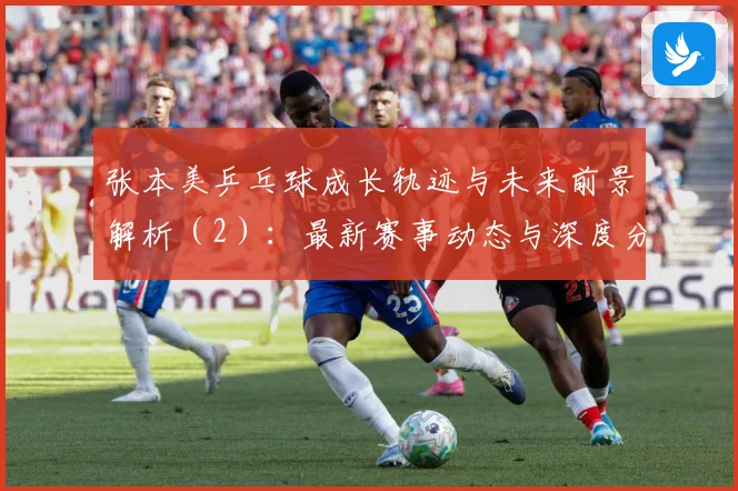 张本美乒乓球成长轨迹与未来前景解析（2）：最新赛事动态与深度分析
