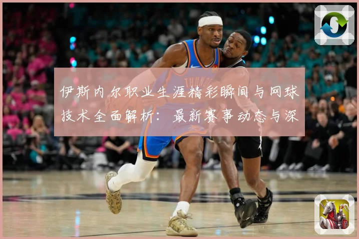 伊斯内尔职业生涯精彩瞬间与网球技术全面解析：最新赛事动态与深度分析