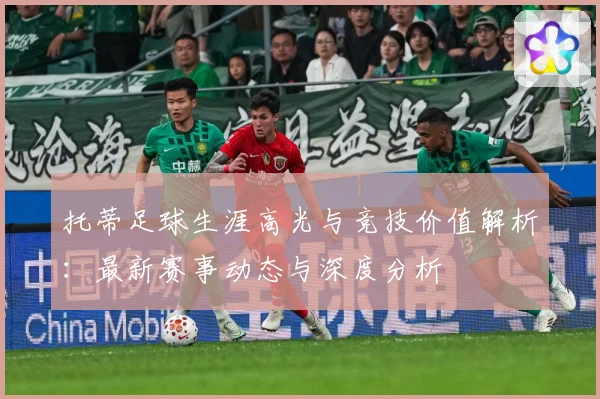 托蒂足球生涯高光与竞技价值解析：最新赛事动态与深度分析