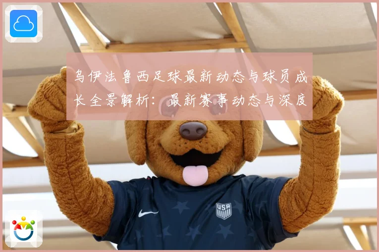 乌伊法鲁西足球最新动态与球员成长全景解析：最新赛事动态与深度分析