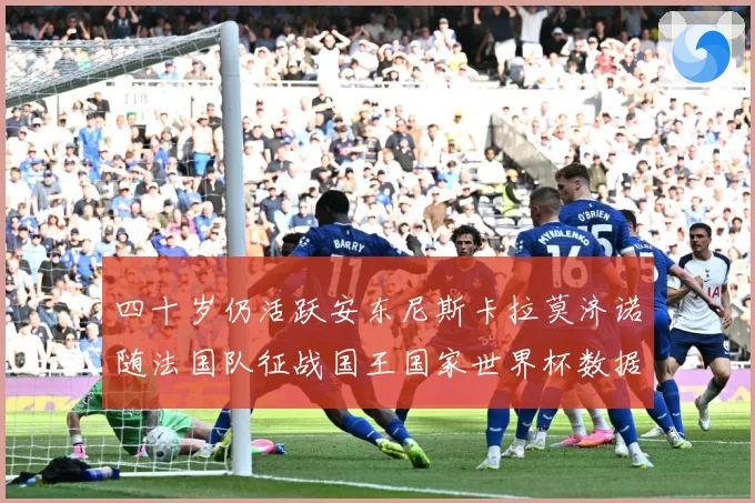 四十岁仍活跃安东尼斯卡拉莫济诺随法国队征战国王国家世界杯数据研判：最新赛事动态与深度分析