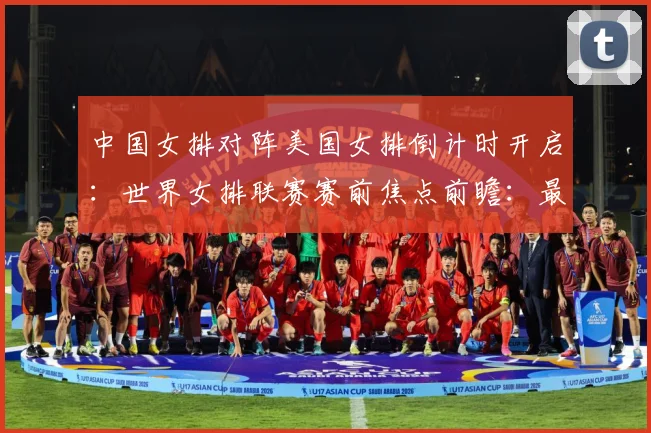 中国女排对阵美国女排倒计时开启：世界女排联赛赛前焦点前瞻：最新赛事动态与深度分析