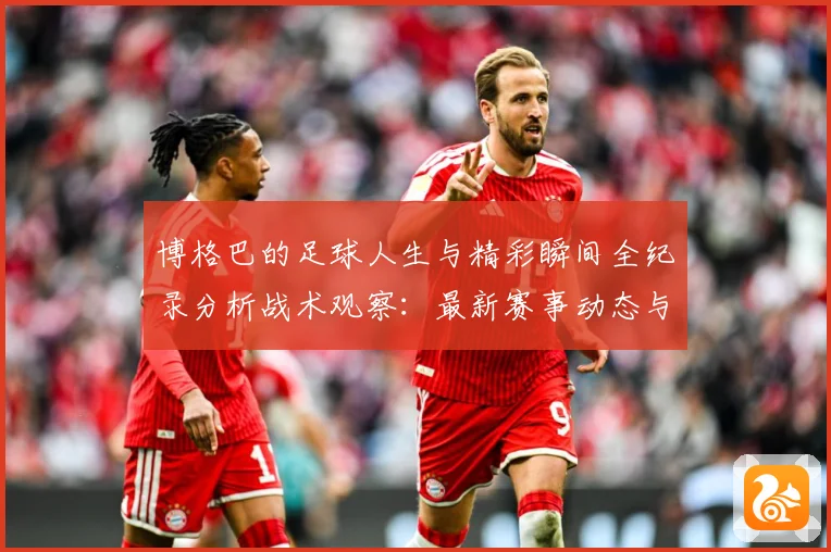 博格巴的足球人生与精彩瞬间全纪录分析战术观察：最新赛事动态与深度分析
