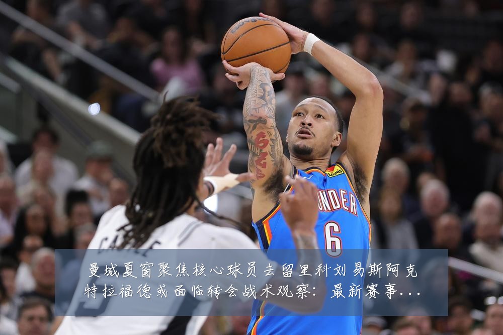 曼城夏窗聚焦核心球员去留里科刘易斯阿克特拉福德或面临转会战术观察:最新赛事动态与深度分析