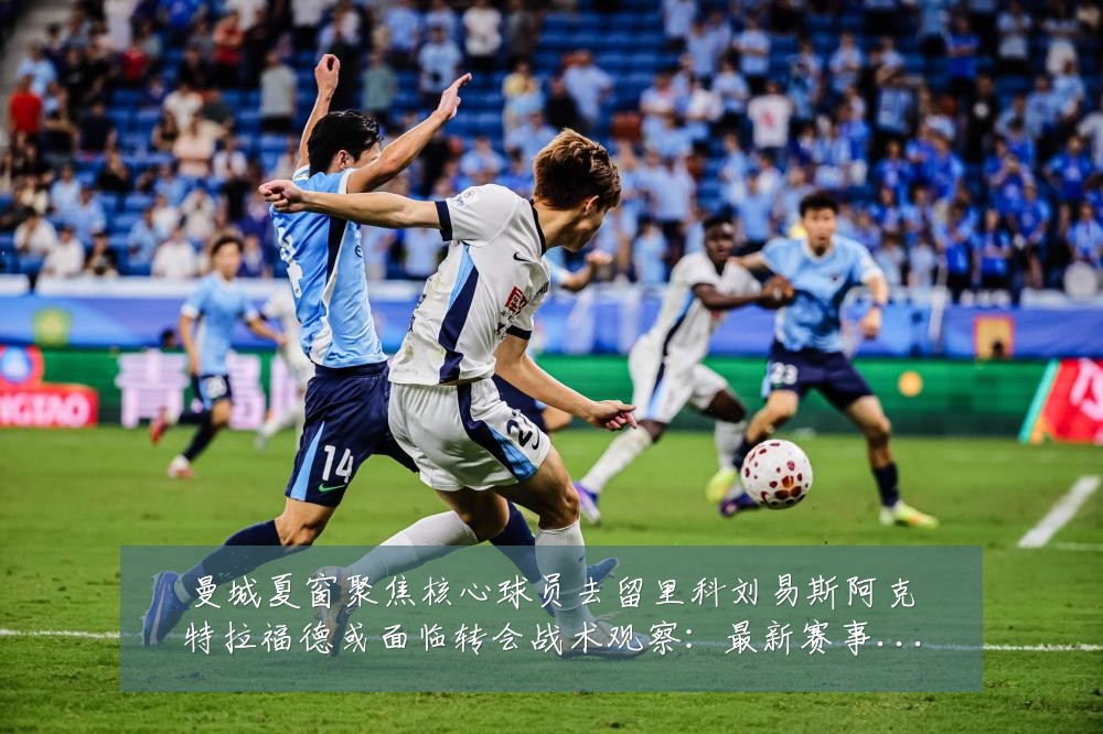 曼城夏窗聚焦核心球员去留里科刘易斯阿克特拉福德或面临转会战术观察:最新赛事动态与深度分析