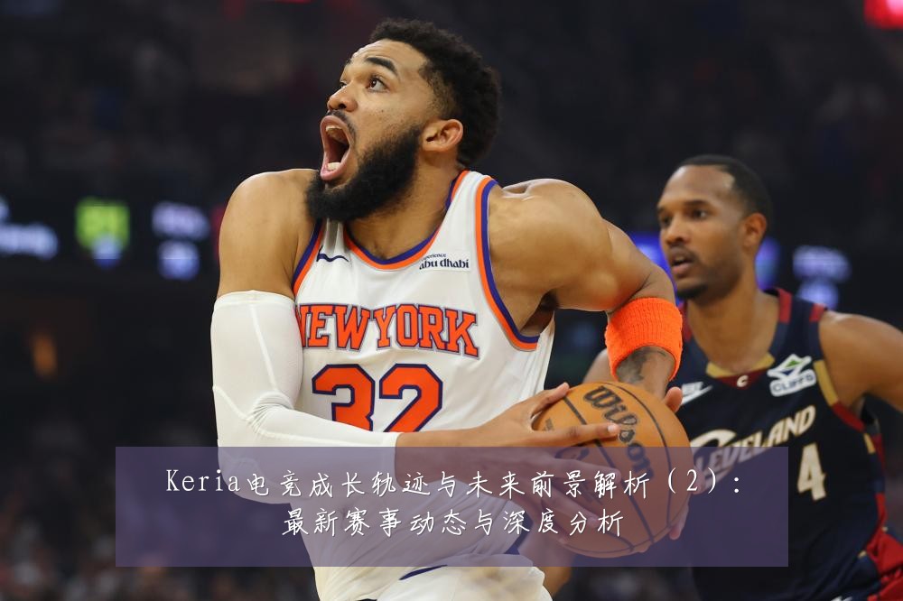 Keria电竞成长轨迹与未来前景解析(2):最新赛事动态与深度分析
