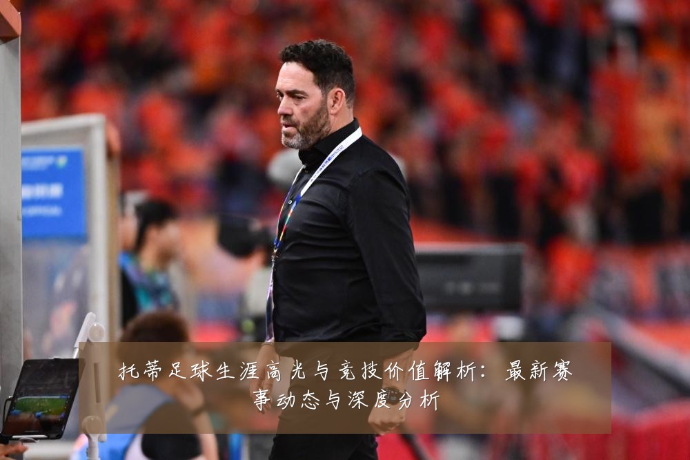 托蒂足球生涯高光与竞技价值解析:最新赛事动态与深度分析