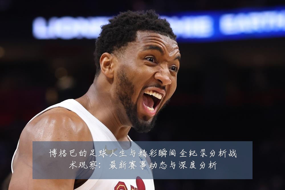 博格巴的足球人生与精彩瞬间全纪录分析战术观察:最新赛事动态与深度分析